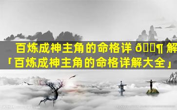 百炼成神主角的命格详 🐶 解「百炼成神主角的命格详解大全」